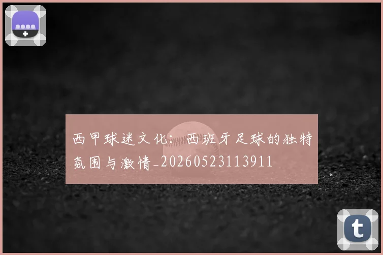 西甲球迷文化：西班牙足球的独特氛围与激情_20260523113911