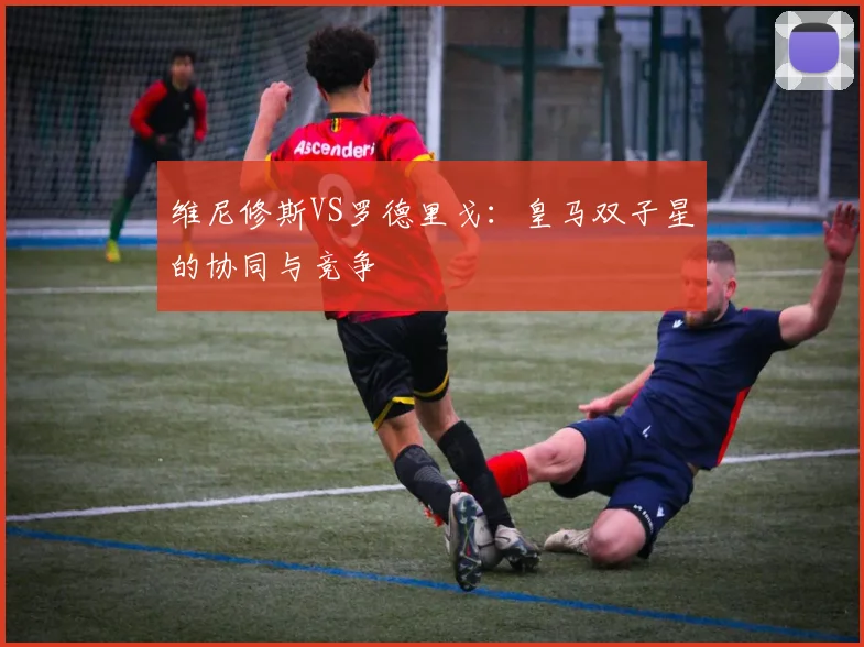 维尼修斯VS罗德里戈：皇马双子星的协同与竞争