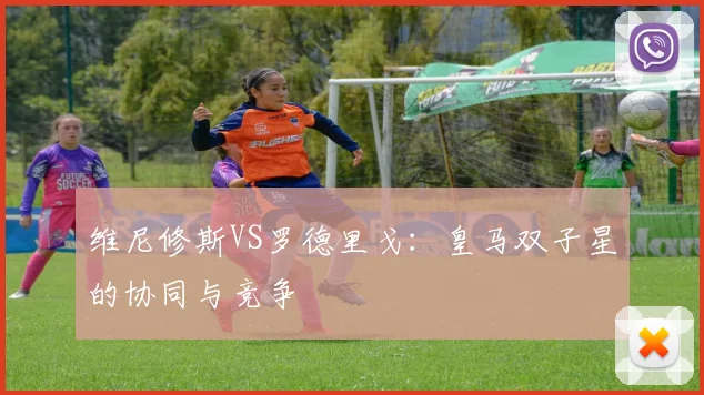 维尼修斯VS罗德里戈：皇马双子星的协同与竞争