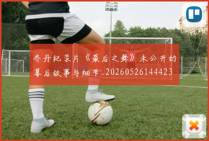 乔丹纪录片《最后之舞》未公开的幕后故事与细节_20260526144423