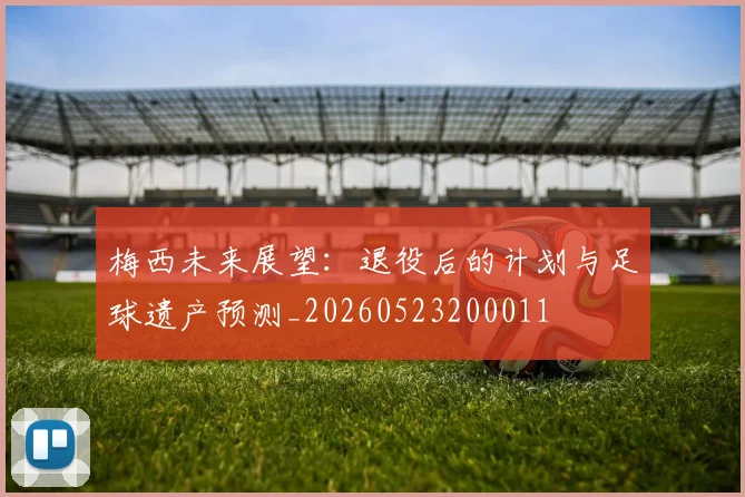 梅西未来展望：退役后的计划与足球遗产预测_20260523200011