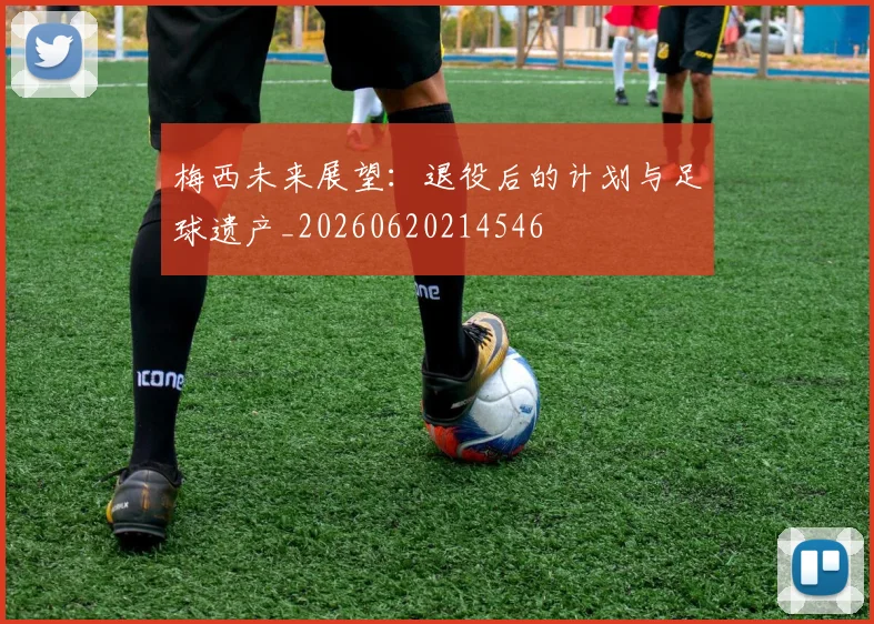 梅西未来展望：退役后的计划与足球遗产_20260620214546