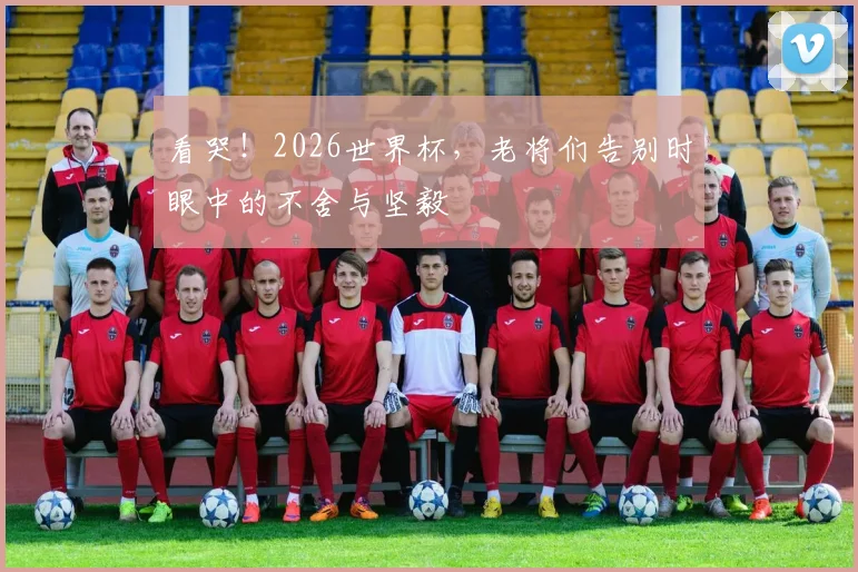 看哭！2026世界杯，老将们告别时眼中的不舍与坚毅