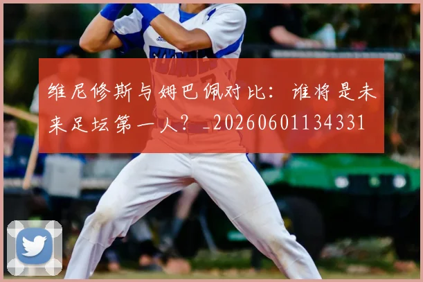 维尼修斯与姆巴佩对比：谁将是未来足坛第一人？_20260601134331