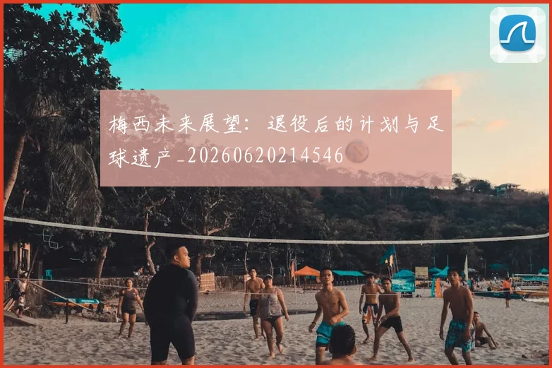 梅西未来展望：退役后的计划与足球遗产_20260620214546