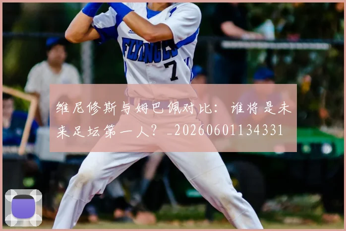 维尼修斯与姆巴佩对比：谁将是未来足坛第一人？_20260601134331