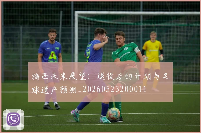 梅西未来展望：退役后的计划与足球遗产预测_20260523200011