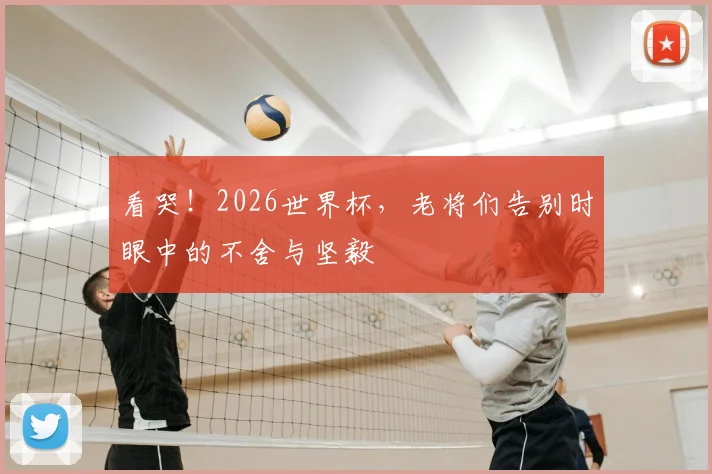 看哭！2026世界杯，老将们告别时眼中的不舍与坚毅