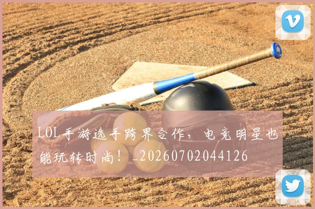 LOL手游选手跨界合作，电竞明星也能玩转时尚！_20260702044126